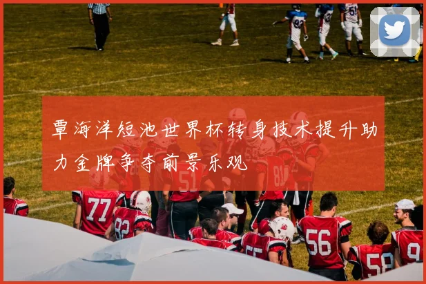 覃海洋短池世界杯转身技术提升助力金牌争夺前景乐观