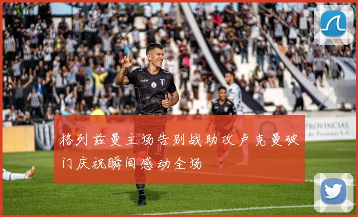 格列兹曼主场告别战助攻卢克曼破门庆祝瞬间感动全场