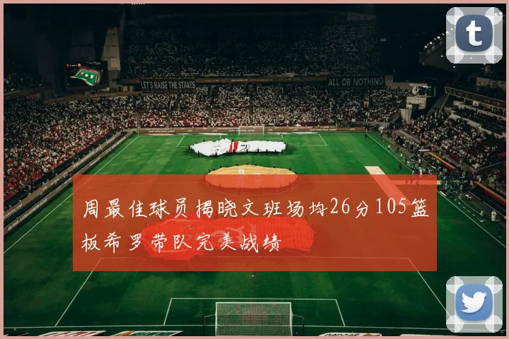 周最佳球员揭晓文班场均26分105篮板希罗带队完美战绩