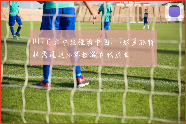 U17日本中场强调中国U17球员独特性需通过比赛检验自我成长
