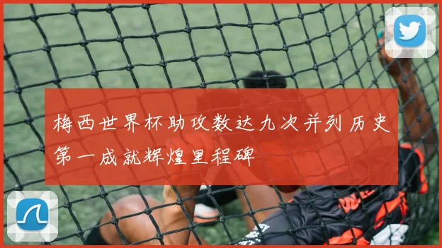 梅西世界杯助攻数达九次并列历史第一成就辉煌里程碑