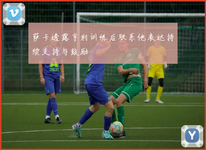 萨卡透露亨利训练后联系他表达持续支持与鼓励