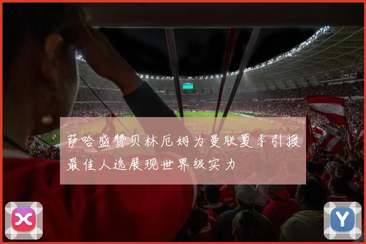 萨哈盛赞贝林厄姆为曼联夏季引援最佳人选展现世界级实力