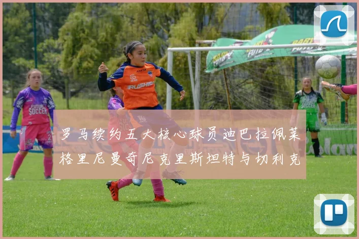 罗马续约五大核心球员迪巴拉佩莱格里尼曼奇尼克里斯坦特与切利克共创未来