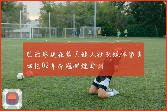 巴西球迷在盐贝健人社交媒体留言回忆02年夺冠辉煌时刻