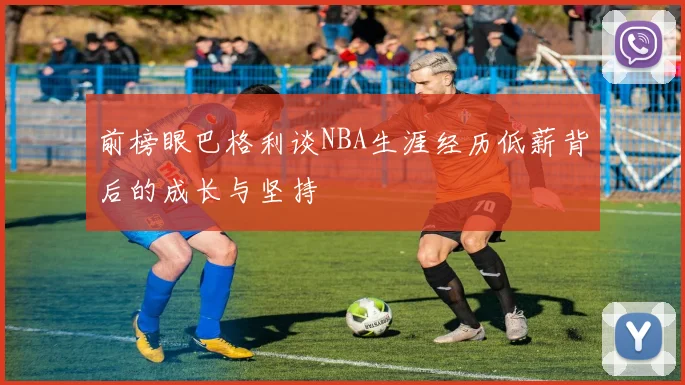 前榜眼巴格利谈NBA生涯经历低薪背后的成长与坚持
