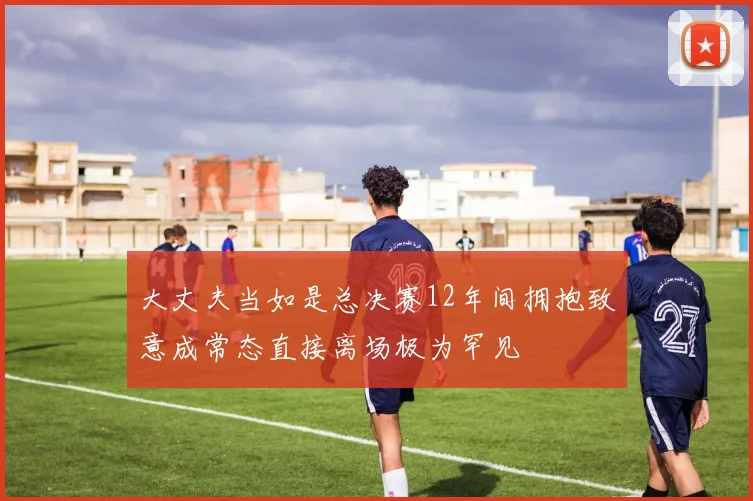 大丈夫当如是总决赛12年间拥抱致意成常态直接离场极为罕见