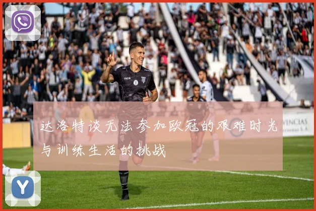 达洛特谈无法参加欧冠的艰难时光与训练生活的挑战