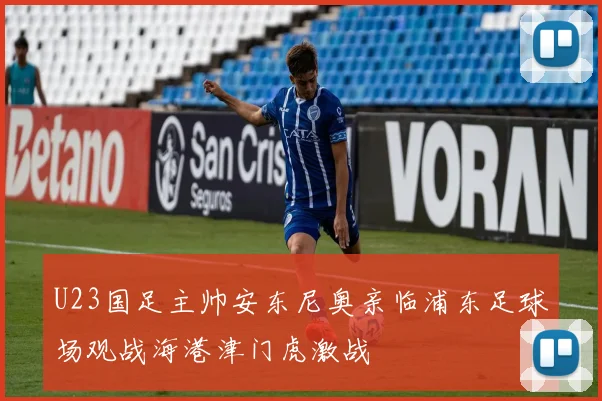 U23国足主帅安东尼奥亲临浦东足球场观战海港津门虎激战