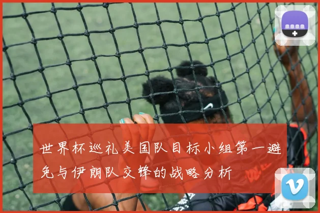 世界杯巡礼美国队目标小组第一避免与伊朗队交锋的战略分析