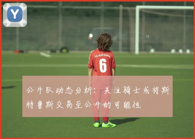 公牛队动态分析：关注骑士或将斯特鲁斯交易至公牛的可能性