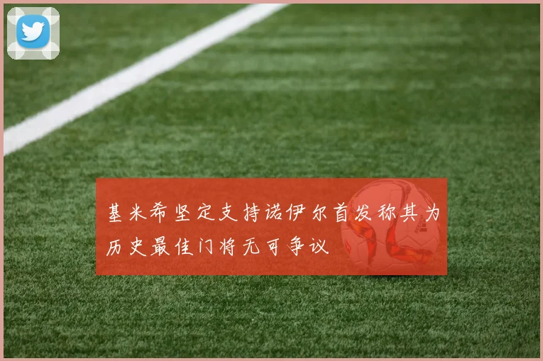 基米希坚定支持诺伊尔首发称其为历史最佳门将无可争议