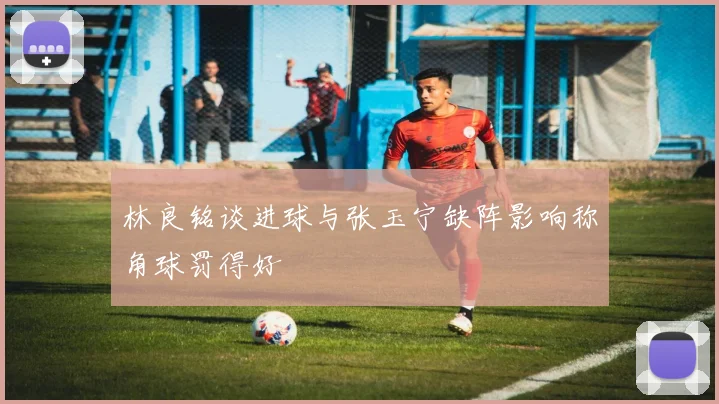 林良铭谈进球与张玉宁缺阵影响称角球罚得好