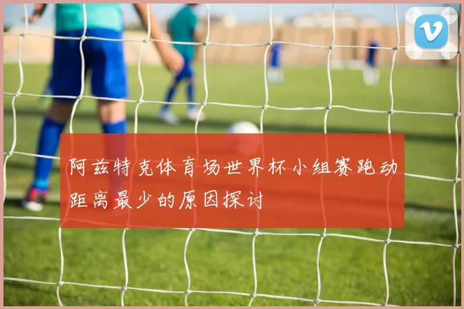 阿兹特克体育场世界杯小组赛跑动距离最少的原因探讨
